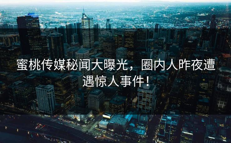 蜜桃传媒秘闻大曝光，圈内人昨夜遭遇惊人事件！