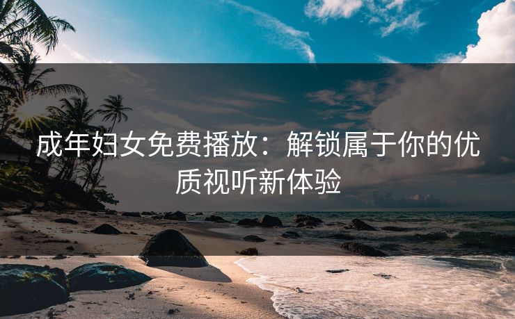 成年妇女免费播放：解锁属于你的优质视听新体验
