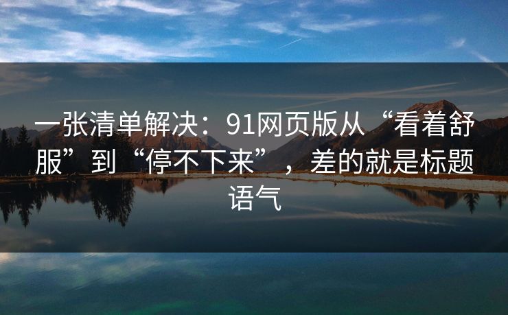 一张清单解决：91网页版从“看着舒服”到“停不下来”，差的就是标题语气