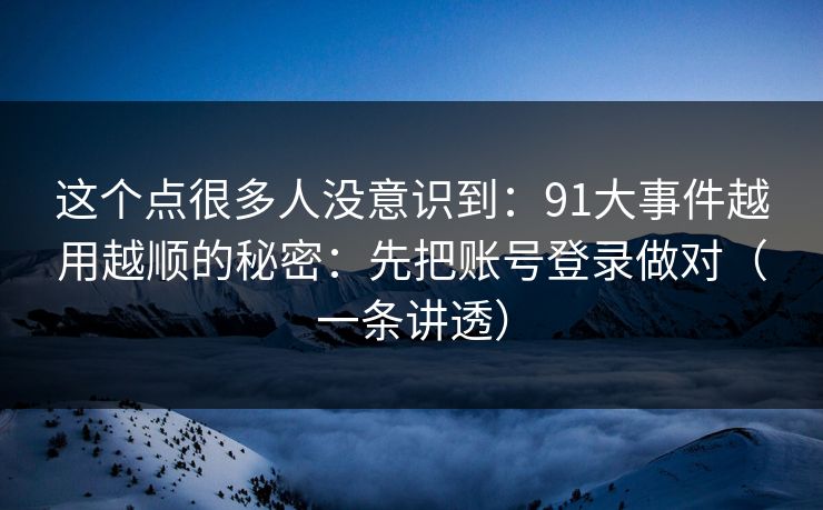 这个点很多人没意识到：91大事件越用越顺的秘密：先把账号登录做对（一条讲透）