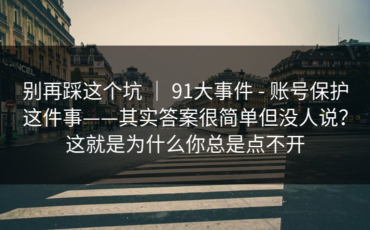 别再踩这个坑 ｜ 91大事件 - 账号保护这件事——其实答案很简单但没人说？这就是为什么你总是点不开