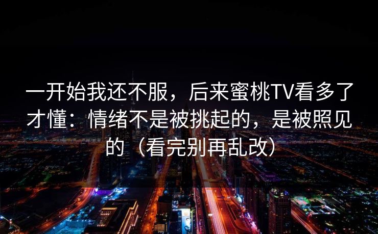 一开始我还不服，后来蜜桃TV看多了才懂：情绪不是被挑起的，是被照见的（看完别再乱改）