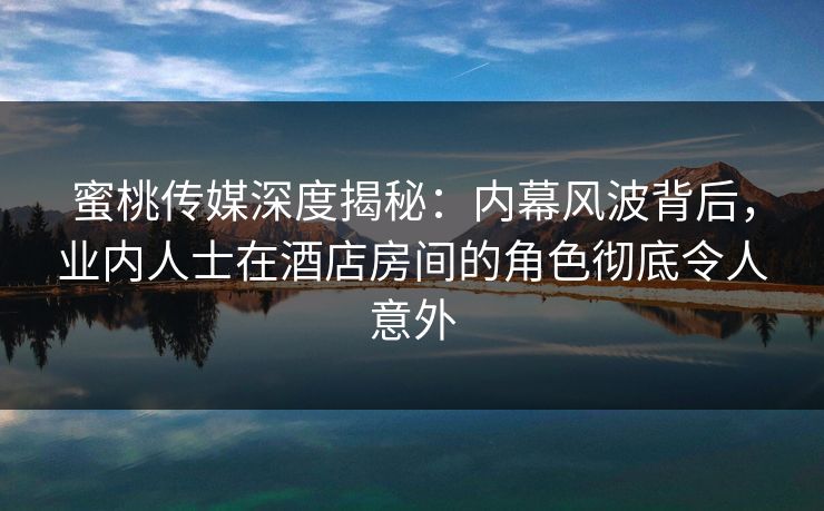 蜜桃传媒深度揭秘：内幕风波背后，业内人士在酒店房间的角色彻底令人意外