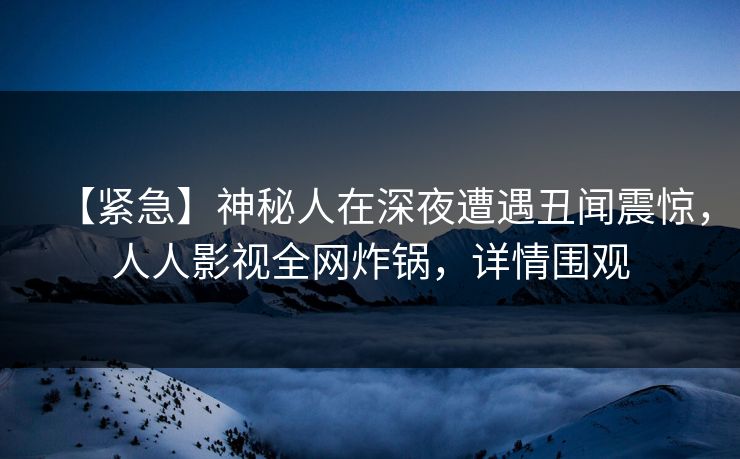 【紧急】神秘人在深夜遭遇丑闻震惊,人人影视全网炸锅,详情围观 【紧急】神秘人在深夜遭遇丑闻震惊,人人影视全网炸锅,详情围观