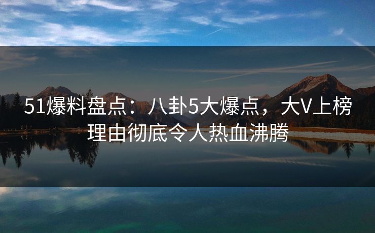 51爆料盘点：八卦5大爆点，大V上榜理由彻底令人热血沸腾