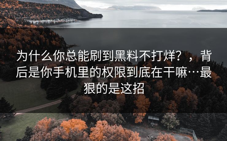 为什么你总能刷到黑料不打烊？，背后是你手机里的权限到底在干嘛…最狠的是这招