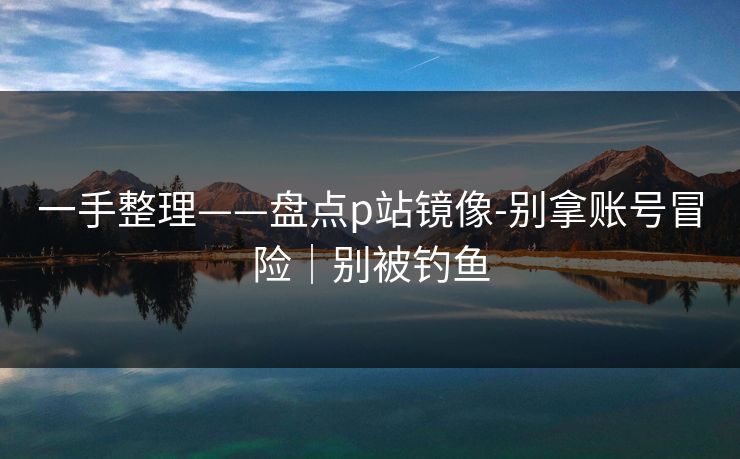 一手整理——盘点p站镜像-别拿账号冒险｜别被钓鱼