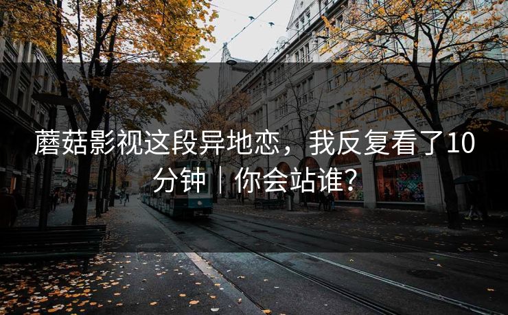 蘑菇影视这段异地恋，我反复看了10分钟｜你会站谁？