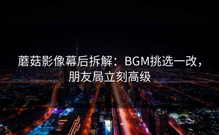 蘑菇影像幕后拆解：BGM挑选一改，朋友局立刻高级